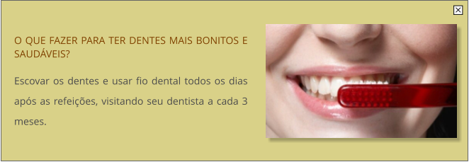 O QUE FAZER PARA TER DENTES MAIS BONITOS E SAUDVEIS?  Escovar os dentes e usar fio dental todos os dias aps as refeies, visitando seu dentista a cada 3 meses.