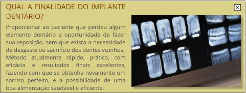 QUAL A FINALIDADE DO IMPLANTE DENTRIO?  Proporcionar ao paciente que perdeu algum elemento dentrio a oportunidade de fazer sua reposio, sem que exista a necessidade de desgaste ou sacrifcio dos dentes vizinhos. Mtodo atualmente rpido, prtico, com eficcia e resultados finais excelentes, fazendo com que se obtenha novamente um sorriso perfeito, e a possibilidade de uma boa alimentao saudvel e eficiente.